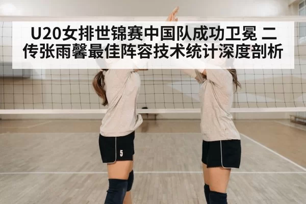U20女排世锦赛中国队成功卫冕 二传张雨馨最佳阵容技术统计深度剖析（bandaotiyu）