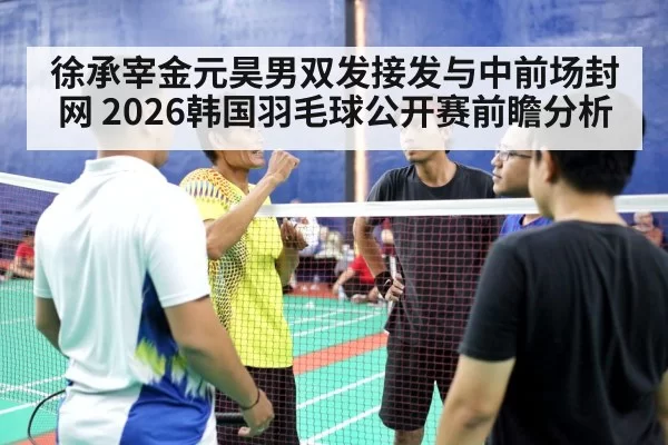 徐承宰金元昊男双发接发与中前场封网 2026韩国羽毛球公开赛前瞻分析（bandaotiyu）
